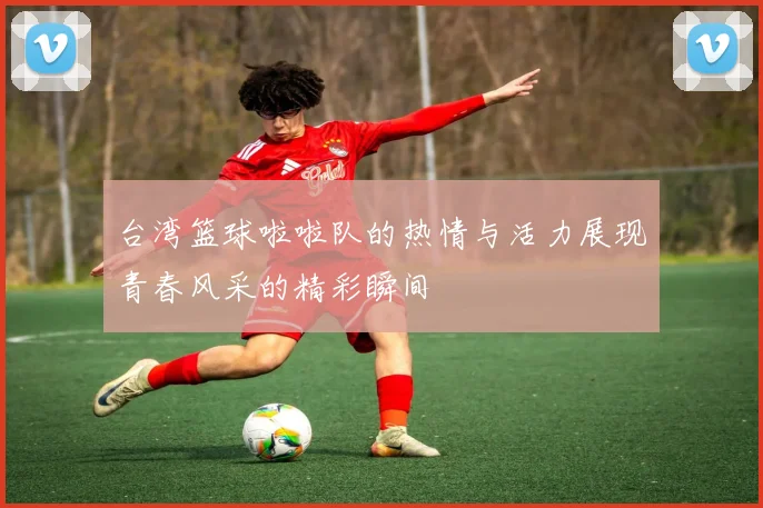 台湾篮球啦啦队的热情与活力展现青春风采的精彩瞬间