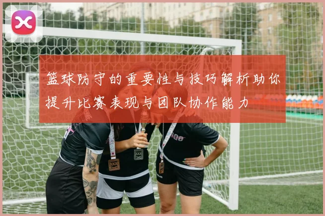 篮球防守的重要性与技巧解析助你提升比赛表现与团队协作能力