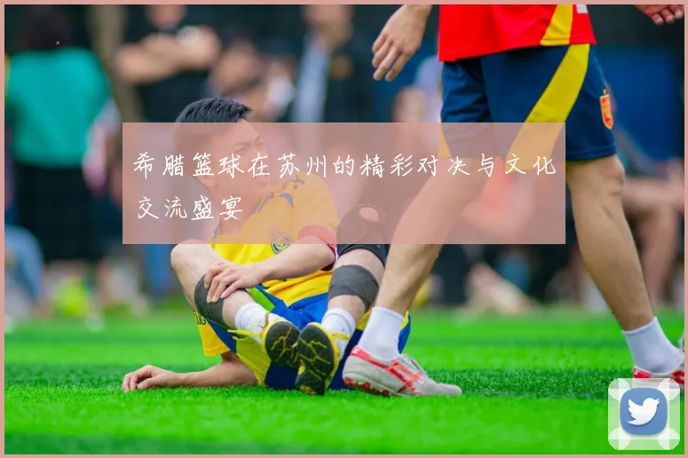 希腊篮球在苏州的精彩对决与文化交流盛宴