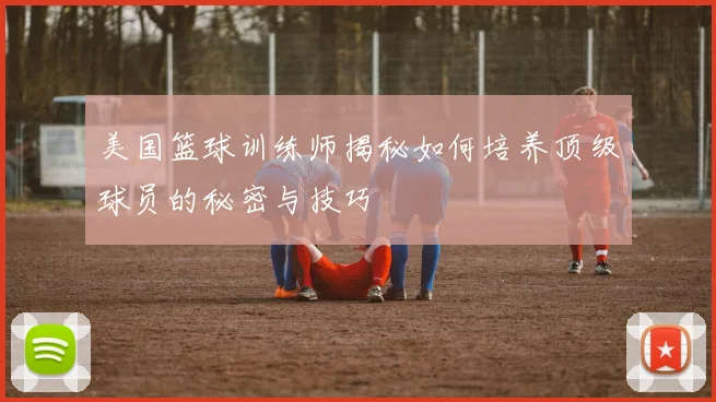 美国篮球训练师揭秘如何培养顶级球员的秘密与技巧