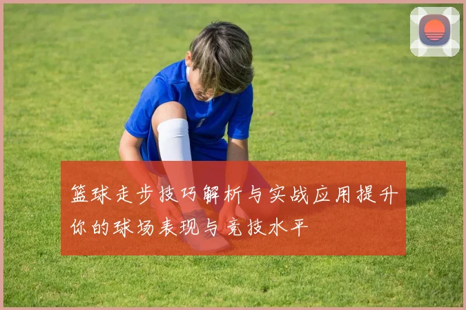 篮球走步技巧解析与实战应用提升你的球场表现与竞技水平