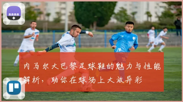 内马尔大巴黎足球鞋的魅力与性能解析，助你在球场上大放异彩