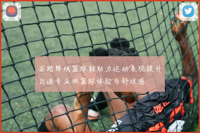 安踏锋线篮球鞋助力运动表现提升打造专业级篮球体验与舒适感